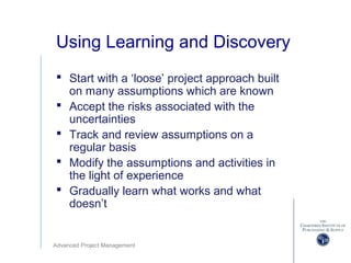 Advanced Project Management
Using Learning and Discovery
 Start with a ‘loose’ project approach built
on many assumptions which are known
 Accept the risks associated with the
uncertainties
 Track and review assumptions on a
regular basis
 Modify the assumptions and activities in
the light of experience
 Gradually learn what works and what
doesn’t
 
