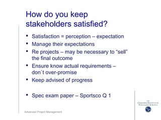 Advanced Project Management
How do you keep
stakeholders satisfied?
 Satisfaction = perception – expectation
 Manage their expectations
 Re projects – may be necessary to “sell”
the final outcome
 Ensure know actual requirements –
don`t over-promise
 Keep advised of progress
 Spec exam paper – Sportsco Q 1
 