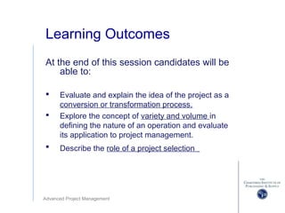 Advanced Project Management
Learning Outcomes
At the end of this session candidates will be
able to:
 Evaluate and explain the idea of the project as a
conversion or transformation process.
 Explore the concept of variety and volume in
defining the nature of an operation and evaluate
its application to project management.
 Describe the role of a project selection
 