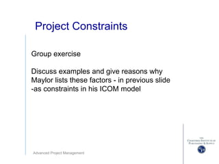 Advanced Project Management
Project Constraints
Group exercise
Discuss examples and give reasons why
Maylor lists these factors - in previous slide
-as constraints in his ICOM model
 