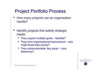 Advanced Project Management
Project Portfolio Process
 How many projects can an organisation
handle?
 Identify projects that satisfy strategic
needs
 They support multiple goals – feasible?
 They drive organisational improvement – why
might these take priority?
 They enhance/enable ‘key areas’ – how
determine?
 
