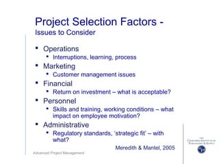 Advanced Project Management
Project Selection Factors -
Issues to Consider
 Operations
 Interruptions, learning, process
 Marketing
 Customer management issues
 Financial
 Return on investment – what is acceptable?
 Personnel
 Skills and training, working conditions – what
impact on employee motivation?
 Administrative
 Regulatory standards, ‘strategic fit’ – with
what?
Meredith & Mantel, 2005
 