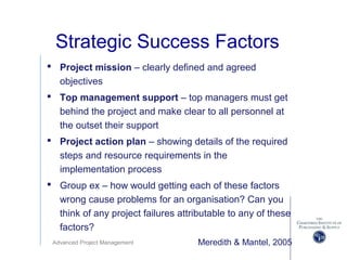 Advanced Project Management
Strategic Success Factors
 Project mission – clearly defined and agreed
objectives
 Top management support – top managers must get
behind the project and make clear to all personnel at
the outset their support
 Project action plan – showing details of the required
steps and resource requirements in the
implementation process
 Group ex – how would getting each of these factors
wrong cause problems for an organisation? Can you
think of any project failures attributable to any of these
factors?
Meredith & Mantel, 2005
 