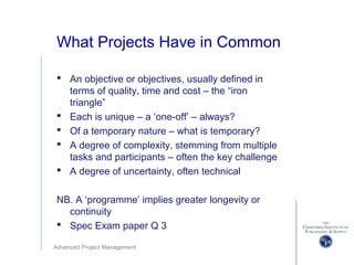 Advanced Project Management
What Projects Have in Common
 An objective or objectives, usually defined in
terms of quality, time and cost – the “iron
triangle”
 Each is unique – a ‘one-off’ – always?
 Of a temporary nature – what is temporary?
 A degree of complexity, stemming from multiple
tasks and participants – often the key challenge
 A degree of uncertainty, often technical
NB. A ‘programme’ implies greater longevity or
continuity
 Spec Exam paper Q 3
 