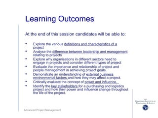 Advanced Project Management
Learning Outcomes
At the end of this session candidates will be able to:
 Explore the various definitions and characteristics of a
project
 Analyse the difference between leadership and management
relating to projects
 Explore why organisations in different sectors need to
engage in projects and consider different types of project
 Evaluate the importance and relationship of project and
people management in achieving project goals.
 Demonstrate an understanding of external business
environmental factors and how they may affect a project.
 Critically evaluate the concept of power and influence.
 Identify the key stakeholders for a purchasing and logistics
project and how their power and influence change throughout
the life of the project.
 