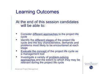 Advanced Project Management
Learning Outcomes
At the end of this session candidates
will be able to:
 Consider different approaches to the project life
cycle
 Identify the different stages of the project life
cycle and the key characteristics, demands and
problems most likely to be encountered at each
stage
 Evaluate the concept of the project life cycle as
a management tool
 Investigate a variety of problem-solving
approaches and the extent to which they may be
relevant during the project life cycle
 