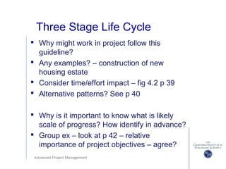 Advanced Project Management
Three Stage Life Cycle
 Why might work in project follow this
guideline?
 Any examples? – construction of new
housing estate
 Consider time/effort impact – fig 4.2 p 39
 Alternative patterns? See p 40
 Why is it important to know what is likely
scale of progress? How identify in advance?
 Group ex – look at p 42 – relative
importance of project objectives – agree?
 
