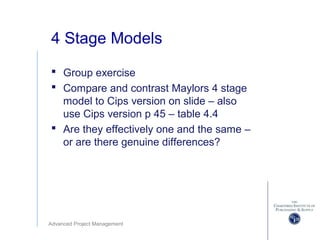 Advanced Project Management
4 Stage Models
 Group exercise
 Compare and contrast Maylors 4 stage
model to Cips version on slide – also
use Cips version p 45 – table 4.4
 Are they effectively one and the same –
or are there genuine differences?
 