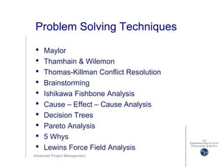 Advanced Project Management
Problem Solving Techniques
 Maylor
 Thamhain & Wilemon
 Thomas-Killman Conflict Resolution
 Brainstorming
 Ishikawa Fishbone Analysis
 Cause – Effect – Cause Analysis
 Decision Trees
 Pareto Analysis
 5 Whys
 Lewins Force Field Analysis
 