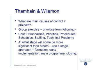 Advanced Project Management
Thamhain & Wilemon
 What are main causes of conflict in
projects?
 Group exercise – prioritise from following;-
 Cost, Personalities, Priorities, Procedures,
Schedules, Staffing, Technical Problems
 At what stage will some be more
significant than others – use 4 stage
approach – formation, early
implementation, main programme, closing.
 