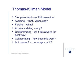 Advanced Project Management
Thomas-Killman Model
 5 Approaches to conflict resolution
 Avoiding – what? When use?
 Forcing – what?
 Accommodating – why?
 Compromising – isn`t this always the
best way?
 Collaborating – how does this work?
 Is it horses for course approach?
 