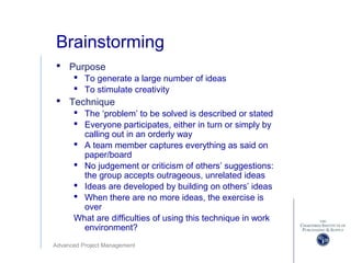 Advanced Project Management
Brainstorming
 Purpose
 To generate a large number of ideas
 To stimulate creativity
 Technique
 The ‘problem’ to be solved is described or stated
 Everyone participates, either in turn or simply by
calling out in an orderly way
 A team member captures everything as said on
paper/board
 No judgement or criticism of others’ suggestions:
the group accepts outrageous, unrelated ideas
 Ideas are developed by building on others’ ideas
 When there are no more ideas, the exercise is
over
What are difficulties of using this technique in work
environment?
 
