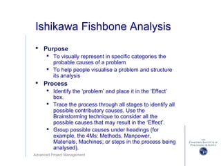 Advanced Project Management
Ishikawa Fishbone Analysis
 Purpose
 To visually represent in specific categories the
probable causes of a problem
 To help people visualise a problem and structure
its analysis
 Process
 Identify the ‘problem’ and place it in the ‘Effect’
box.
 Trace the process through all stages to identify all
possible contributory causes. Use the
Brainstorming technique to consider all the
possible causes that may result in the ‘Effect’.
 Group possible causes under headings (for
example, the 4Ms: Methods, Manpower,
Materials, Machines; or steps in the process being
analysed).
 