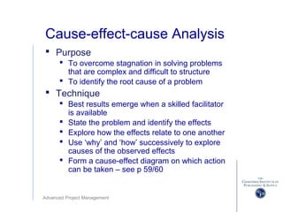 Advanced Project Management
Cause-effect-cause Analysis
 Purpose
 To overcome stagnation in solving problems
that are complex and difficult to structure
 To identify the root cause of a problem
 Technique
 Best results emerge when a skilled facilitator
is available
 State the problem and identify the effects
 Explore how the effects relate to one another
 Use ‘why’ and ‘how’ successively to explore
causes of the observed effects
 Form a cause-effect diagram on which action
can be taken – see p 59/60
 