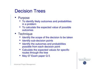 Advanced Project Management
Decision Trees
 Purpose
 To identify likely outcomes and probabilities
in a problem
 To calculate the expected value of possible
outcomes
 Technique
 Identify the scope of the decision to be taken
 Identify sub-decision points
 Identify the outcomes and probabilities
possible from each decision point
 Calculate the expected values for specific
routes through the tree
 May 07 Exam paper Q 5
 