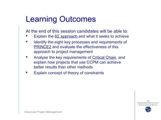 Advanced Project Management
Learning Outcomes
At the end of this session candidates will be able to:
 Explain the 6Σ approach and what it seeks to achieve
 Identify the eight key processes and requirements of
PRINCE2 and evaluate the effectiveness of this
approach to project management
 Analyse the key requirements of Critical Chain and
explain how projects that use CCPM can achieve
better results than other methods
 Explain concept of theory of constraints
 