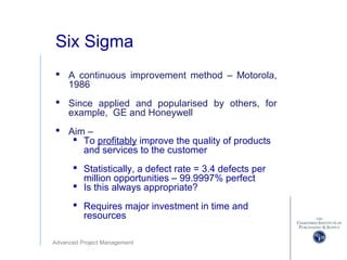 Advanced Project Management
Six Sigma
 A continuous improvement method – Motorola,
1986
 Since applied and popularised by others, for
example, GE and Honeywell
 Aim –
 To profitably improve the quality of products
and services to the customer
 Statistically, a defect rate = 3.4 defects per
million opportunities – 99.9997% perfect
 Is this always appropriate?
 Requires major investment in time and
resources
 