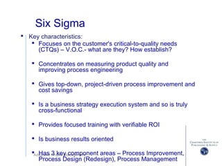 Advanced Project Management
Six Sigma
 Key characteristics:
 Focuses on the customer's critical-to-quality needs
(CTQs) – V.O.C.- what are they? How establish?
 Concentrates on measuring product quality and
improving process engineering
 Gives top-down, project-driven process improvement and
cost savings
 Is a business strategy execution system and so is truly
cross-functional
 Provides focused training with verifiable ROI
 Is business results oriented
 Has 3 key component areas – Process Improvement,
Process Design (Redesign), Process Management
 