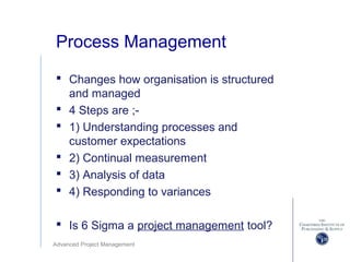 Advanced Project Management
Process Management
 Changes how organisation is structured
and managed
 4 Steps are ;-
 1) Understanding processes and
customer expectations
 2) Continual measurement
 3) Analysis of data
 4) Responding to variances
 Is 6 Sigma a project management tool?
 