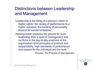 Advanced Project Management
Distinctions between Leadership
and Management
“Leadership is the lifting of a person’s vision to
higher sights, the raising of performance to a
higher standard, the building of personality
beyond its normal limitations”.
“Nothing better prepares the ground for such
leadership than a spirit of management that
confirms in the day-to-day practices of the
organisation strict principles of conduct and
responsibility, high standards of performance
and respect for the individual and his work.”
Drucker; The Practice of Management
 