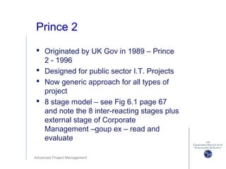 Advanced Project Management
Prince 2
 Originated by UK Gov in 1989 – Prince
2 - 1996
 Designed for public sector I.T. Projects
 Now generic approach for all types of
project
 8 stage model – see Fig 6.1 page 67
and note the 8 inter-reacting stages plus
external stage of Corporate
Management –goup ex – read and
evaluate
 