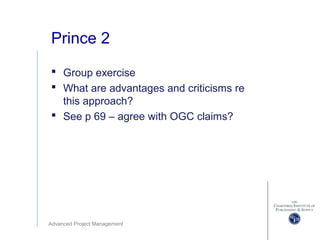Advanced Project Management
Prince 2
 Group exercise
 What are advantages and criticisms re
this approach?
 See p 69 – agree with OGC claims?
 
