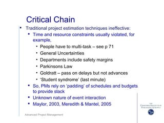 Advanced Project Management
Critical Chain
 Traditional project estimation techniques ineffective:
 Time and resource constraints usually violated, for
example,
• People have to multi-task – see p 71
• General Uncertainties
• Departments include safety margins
• Parkinsons Law
• Goldratt – pass on delays but not advances
• ‘Student syndrome’ (last minute)
 So, PMs rely on ‘padding’ of schedules and budgets
to provide slack
 Unknown nature of event interaction
 Maylor, 2003, Meredith & Mantel, 2005
 