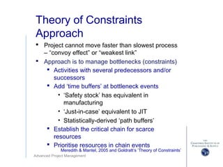 Advanced Project Management
Theory of Constraints
Approach
 Project cannot move faster than slowest process
– “convoy effect” or “weakest link”
 Approach is to manage bottlenecks (constraints)
 Activities with several predecessors and/or
successors
 Add ‘time buffers’ at bottleneck events
• ‘Safety stock’ has equivalent in
manufacturing
• ‘Just-in-case’ equivalent to JIT
• Statistically-derived ‘path buffers’
 Establish the critical chain for scarce
resources
 Prioritise resources in chain events
Meredith & Mantel, 2005 and Goldratt’s ‘Theory of Constraints’
 