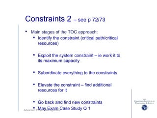 Advanced Project Management
Constraints 2 – see p 72/73
 Main stages of the TOC approach:
 Identify the constraint (critical path/critical
resources)
 Exploit the system constraint – ie work it to
its maximum capacity
 Subordinate everything to the constraints
 Elevate the constraint – find additional
resources for it
 Go back and find new constraints
 May Exam Case Study Q 1
 
