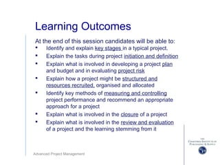 Advanced Project Management
Learning Outcomes
At the end of this session candidates will be able to:
 Identify and explain key stages in a typical project.
 Explain the tasks during project initiation and definition
 Explain what is involved in developing a project plan
and budget and in evaluating project risk
 Explain how a project might be structured and
resources recruited, organised and allocated
 Identify key methods of measuring and controlling
project performance and recommend an appropriate
approach for a project
 Explain what is involved in the closure of a project
 Explain what is involved in the review and evaluation
of a project and the learning stemming from it
 