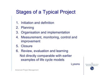 Advanced Project Management
Stages of a Typical Project
1. Initiation and definition
2. Planning
3. Organisation and implementation
4. Measurement, monitoring, control and
improvement
5. Closure
6. Review, evaluation and learning
Not directly comparable with earlier
examples of life cycle models
Lysons
 