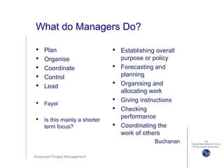 Advanced Project Management
What do Managers Do?
 Plan
 Organise
 Coordinate
 Control
 Lead
 Fayol
 Is this mainly a shorter
term focus?
 Establishing overall
purpose or policy
 Forecasting and
planning
 Organising and
allocating work
 Giving instructions
 Checking
performance
 Coordinating the
work of others
Buchanan
 