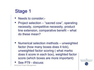 Advanced Project Management
Stage 1
 Needs to consider;-
 Project selection – “sacred cow”, operating
necessity, competitive necessity, product
line extension, comparative benefit – what
do these mean?
 Numerical selection methods – unweighted
factor (how many boxes does it tick),
unweighted factor scoring ( what marks
does it score in each box), weighted factor
score (which boxes are more important)
 See P79 - discuss
 