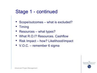 Advanced Project Management
Stage 1 - continued
 Scope/outcomes – what is excluded?
 Timing
 Resources – what types?
 What R.O.I? Resources. Cashflow
 Risk Impact – how? Likelihood/impact
 V.O.C. – remember 6 sigma
 