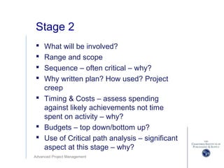 Advanced Project Management
Stage 2
 What will be involved?
 Range and scope
 Sequence – often critical – why?
 Why written plan? How used? Project
creep
 Timing & Costs – assess spending
against likely achievements not time
spent on activity – why?
 Budgets – top down/bottom up?
 Use of Critical path analysis – significant
aspect at this stage – why?
 