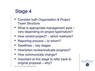 Advanced Project Management
Stage 4
 Consider both Organisation & Project
Team Structure
 What is appropriate management style –
vary depending on project type/nature?
 How control project? – which methods?
 Reporting process – to whom?
 Deadlines – key stages
 How/when review/evaluate progress?
 How communicate change?
 Important at this stage to refer back to
original proposal – why?
 