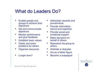 Advanced Project Management
What do Leaders Do?
 Enable people and
groups to achieve their
objectives
 Set and communicate
objectives
 Monitor performance
and give feedback
 Establish basic values
 Clarify and solve
problems for others
 Organise resources
 Longer term?
 Administer rewards and
punishments
 Provide information,
advice and expertise
 Provide social and
emotional support
 Make decisions on
behalf of others
 Represent the group to
others
 Arbitrate in disputes
 Act as a father figure
 Become a scapegoat
 