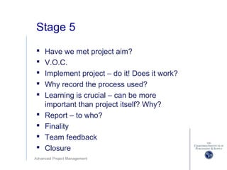 Advanced Project Management
Stage 5
 Have we met project aim?
 V.O.C.
 Implement project – do it! Does it work?
 Why record the process used?
 Learning is crucial – can be more
important than project itself? Why?
 Report – to who?
 Finality
 Team feedback
 Closure
 