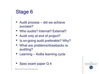 Advanced Project Management
Stage 6
 Audit process – did we achieve
success?
 Who audits? Internal? External?
 Audit only at end of project?
 Is on-going audit preferable? Why?
 What are problems/drawbacks re
auditing?
 Learning – Kolbs learning cycle
 Spec exam paper Q 4
 