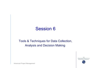 Advanced Project Management
Session 6
Tools & Techniques for Data Collection,
Analysis and Decision Making
 