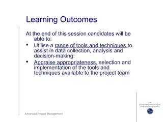 Advanced Project Management
Learning Outcomes
At the end of this session candidates will be
able to:
 Utilise a range of tools and techniques to
assist in data collection, analysis and
decision-making:
 Appraise appropriateness, selection and
implementation of the tools and
techniques available to the project team
 