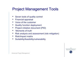 Advanced Project Management
Project Management Tools
 Seven tools of quality control
 Financial appraisal
 Voice of the customer
 Quality function deployment
 Project initiation document (PID)
 ‘Moments of truth’
 Risk analysis and assessment (risk mitigation)
 Risk/Impact matrix
 Suitability/feasibility/vulnerability
 
