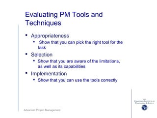 Advanced Project Management
Evaluating PM Tools and
Techniques
 Appropriateness
 Show that you can pick the right tool for the
task
 Selection
 Show that you are aware of the limitations,
as well as its capabilities
 Implementation
 Show that you can use the tools correctly
 