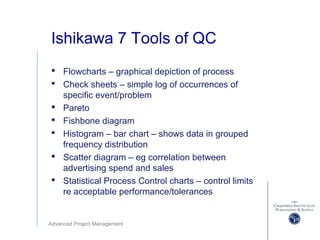 Advanced Project Management
Ishikawa 7 Tools of QC
 Flowcharts – graphical depiction of process
 Check sheets – simple log of occurrences of
specific event/problem
 Pareto
 Fishbone diagram
 Histogram – bar chart – shows data in grouped
frequency distribution
 Scatter diagram – eg correlation between
advertising spend and sales
 Statistical Process Control charts – control limits
re acceptable performance/tolerances
 