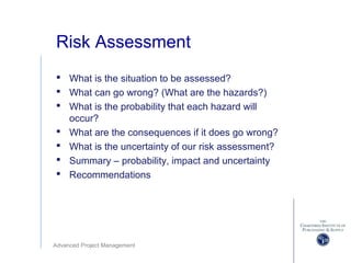 Advanced Project Management
Risk Assessment
 What is the situation to be assessed?
 What can go wrong? (What are the hazards?)
 What is the probability that each hazard will
occur?
 What are the consequences if it does go wrong?
 What is the uncertainty of our risk assessment?
 Summary – probability, impact and uncertainty
 Recommendations
 