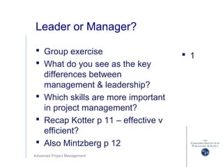 Advanced Project Management
Leader or Manager?
 Group exercise
 What do you see as the key
differences between
management & leadership?
 Which skills are more important
in project management?
 Recap Kotter p 11 – effective v
efficient?
 Also Mintzberg p 12
 1
 