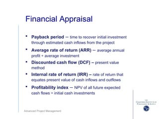 Advanced Project Management
Financial Appraisal
 Payback period – time to recover initial investment
through estimated cash inflows from the project
 Average rate of return (ARR) – average annual
profit ÷ average investment
 Discounted cash flow (DCF) – present value
method
 Internal rate of return (IRR) – rate of return that
equates present value of cash inflows and outflows
 Profitability index – NPV of all future expected
cash flows ÷ initial cash investments
 