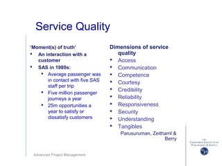 Advanced Project Management
Service Quality
Dimensions of service
quality
 Access
 Communication
 Competence
 Courtesy
 Credibility
 Reliability
 Responsiveness
 Security
 Understanding
 Tangibles
Parusuruman, Zeithaml &
Berry
‘Moment(s) of truth’
 An interaction with a
customer
 SAS in 1980s:
 Average passenger was
in contact with five SAS
staff per trip
 Five million passenger
journeys a year
 25m opportunities a
year to satisfy or
dissatisfy customers
 