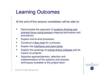 Advanced Project Management
Learning Outcomes
At the end of this session candidates will be able to:
 Demonstrate the approach of systems thinking and
process focus using process mapping techniques and
procedures
 Explain end-to-end processes
 Construct a flow chart for a process
 Explain the interfaces and swim lanes
 Explain the workings of critical chains software and its
impact on projects
 Appraise appropriateness, selection and
implementation of the systems and process
techniques available to the project team
 
