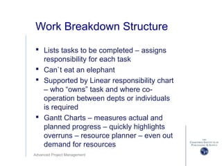 Advanced Project Management
Work Breakdown Structure
 Lists tasks to be completed – assigns
responsibility for each task
 Can`t eat an elephant
 Supported by Linear responsibility chart
– who “owns” task and where co-
operation between depts or individuals
is required
 Gantt Charts – measures actual and
planned progress – quickly highlights
overruns – resource planner – even out
demand for resources
 